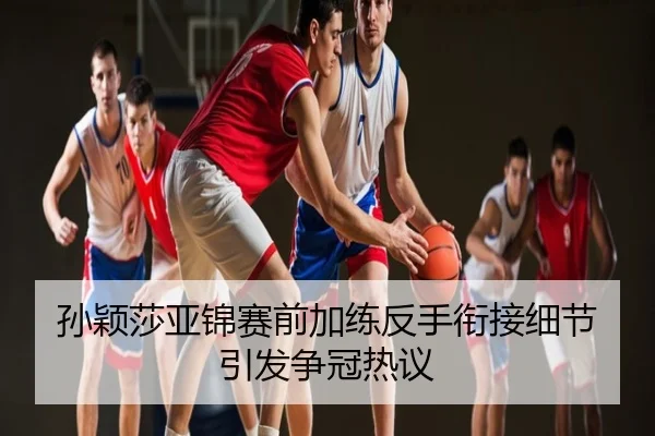 孙颖莎亚锦赛前加练反手衔接细节引发争冠热议