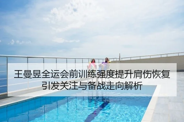 王曼昱全运会前训练强度提升肩伤恢复引发关注与备战走向解析