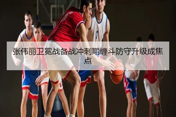 张伟丽卫冕战备战冲刺期缠斗防守升级成焦点